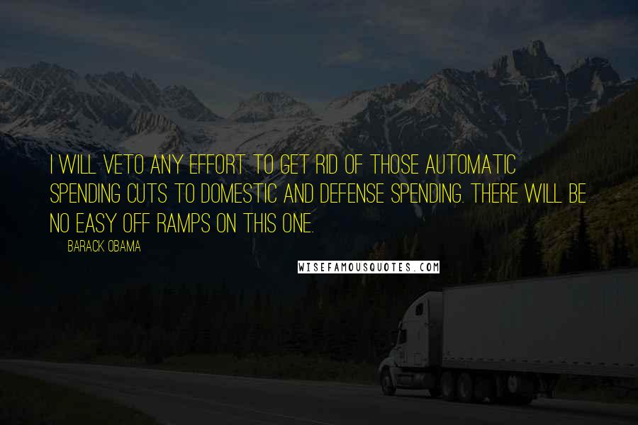 Barack Obama Quotes: I will veto any effort to get rid of those automatic spending cuts to domestic and defense spending. There will be no easy off ramps on this one.