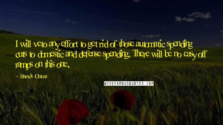 Barack Obama Quotes: I will veto any effort to get rid of those automatic spending cuts to domestic and defense spending. There will be no easy off ramps on this one.