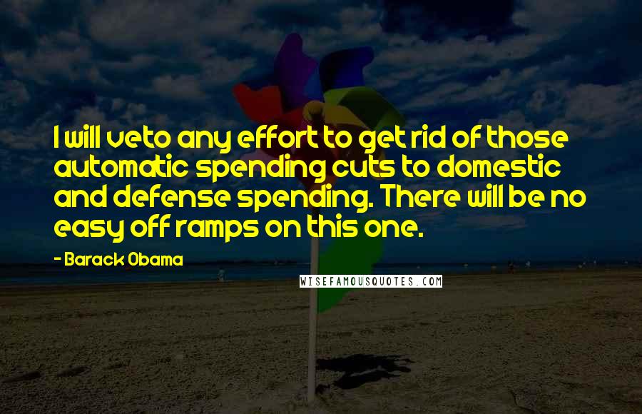 Barack Obama Quotes: I will veto any effort to get rid of those automatic spending cuts to domestic and defense spending. There will be no easy off ramps on this one.