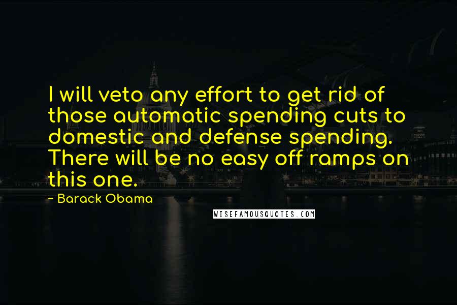 Barack Obama Quotes: I will veto any effort to get rid of those automatic spending cuts to domestic and defense spending. There will be no easy off ramps on this one.