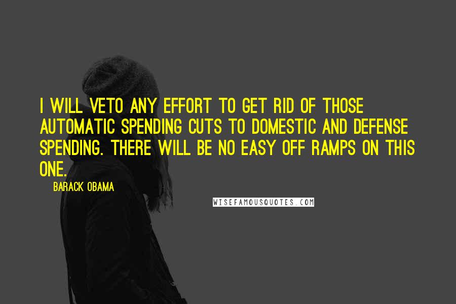 Barack Obama Quotes: I will veto any effort to get rid of those automatic spending cuts to domestic and defense spending. There will be no easy off ramps on this one.