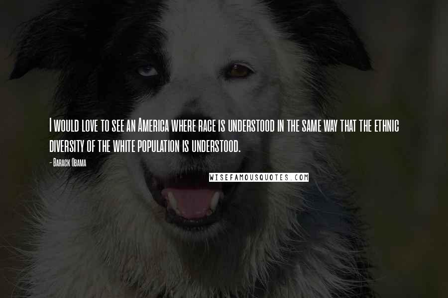 Barack Obama Quotes: I would love to see an America where race is understood in the same way that the ethnic diversity of the white population is understood.