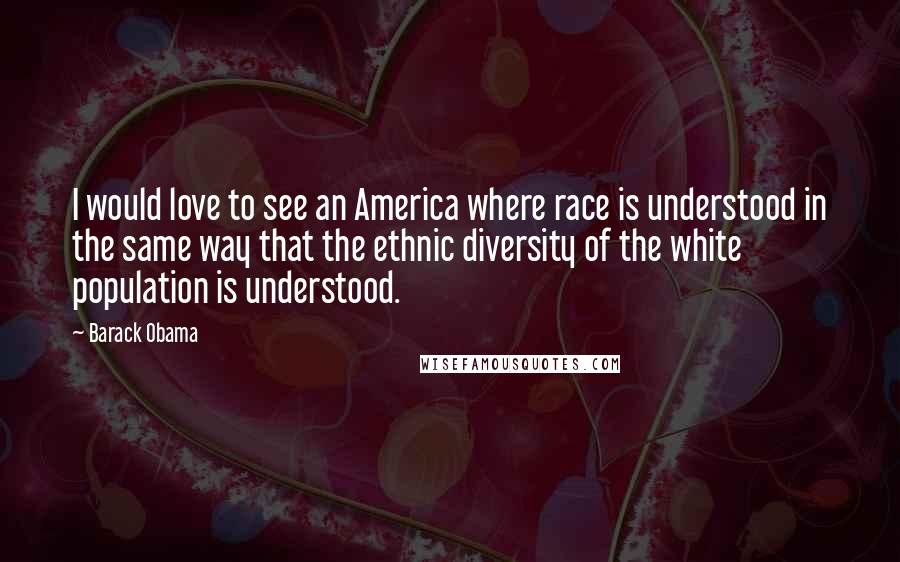 Barack Obama Quotes: I would love to see an America where race is understood in the same way that the ethnic diversity of the white population is understood.