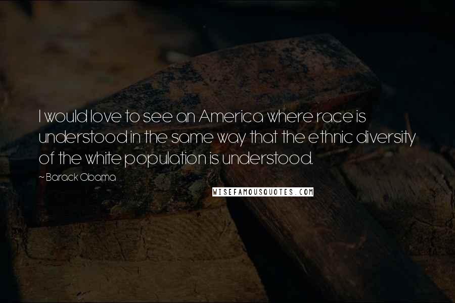 Barack Obama Quotes: I would love to see an America where race is understood in the same way that the ethnic diversity of the white population is understood.