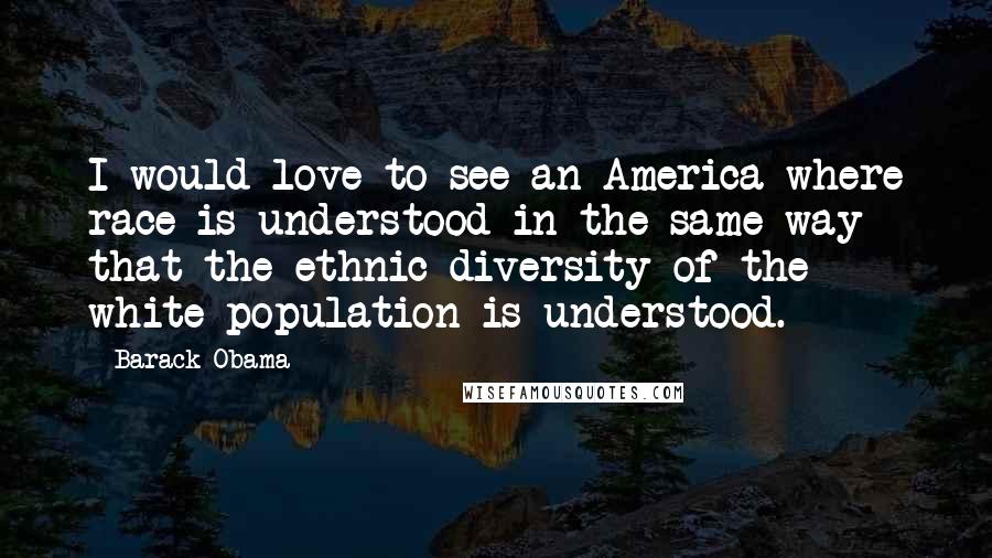 Barack Obama Quotes: I would love to see an America where race is understood in the same way that the ethnic diversity of the white population is understood.