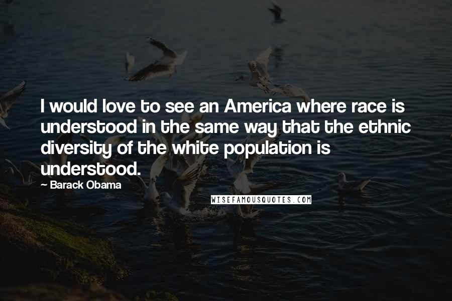 Barack Obama Quotes: I would love to see an America where race is understood in the same way that the ethnic diversity of the white population is understood.