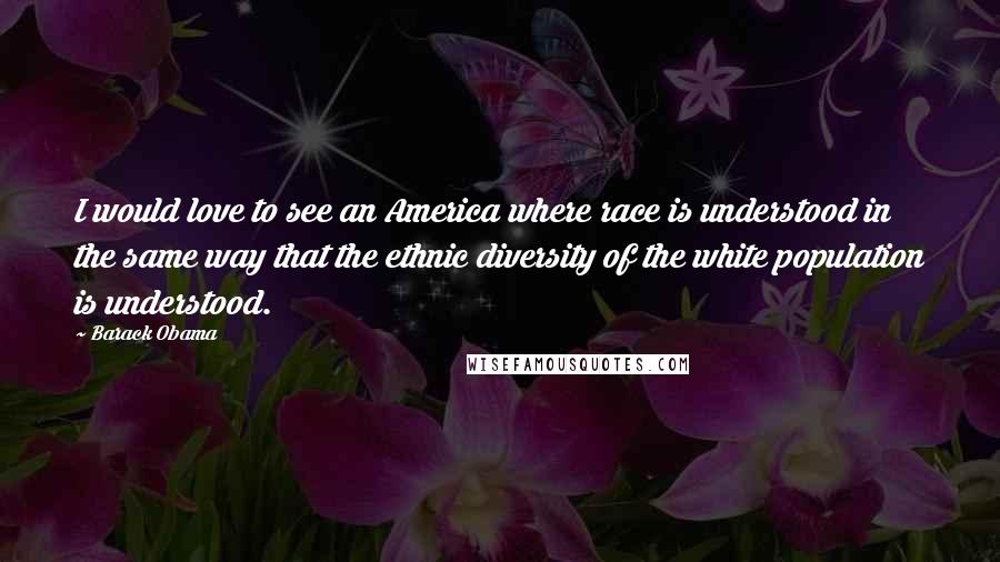 Barack Obama Quotes: I would love to see an America where race is understood in the same way that the ethnic diversity of the white population is understood.