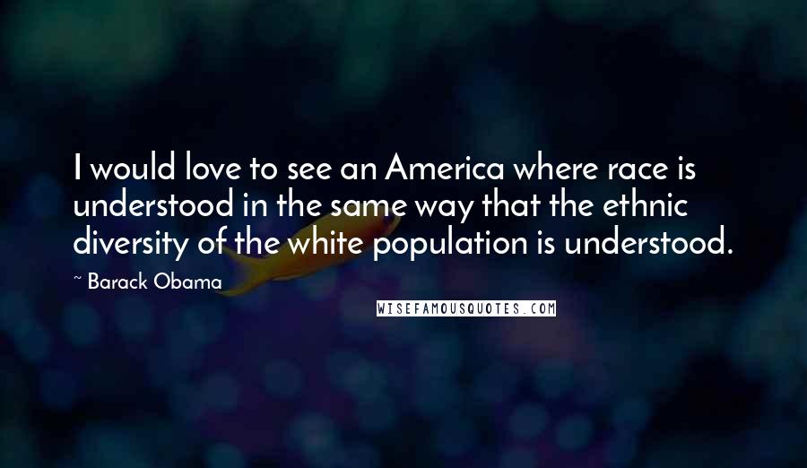 Barack Obama Quotes: I would love to see an America where race is understood in the same way that the ethnic diversity of the white population is understood.