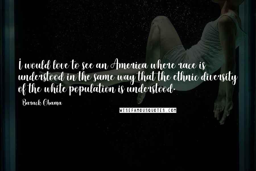 Barack Obama Quotes: I would love to see an America where race is understood in the same way that the ethnic diversity of the white population is understood.