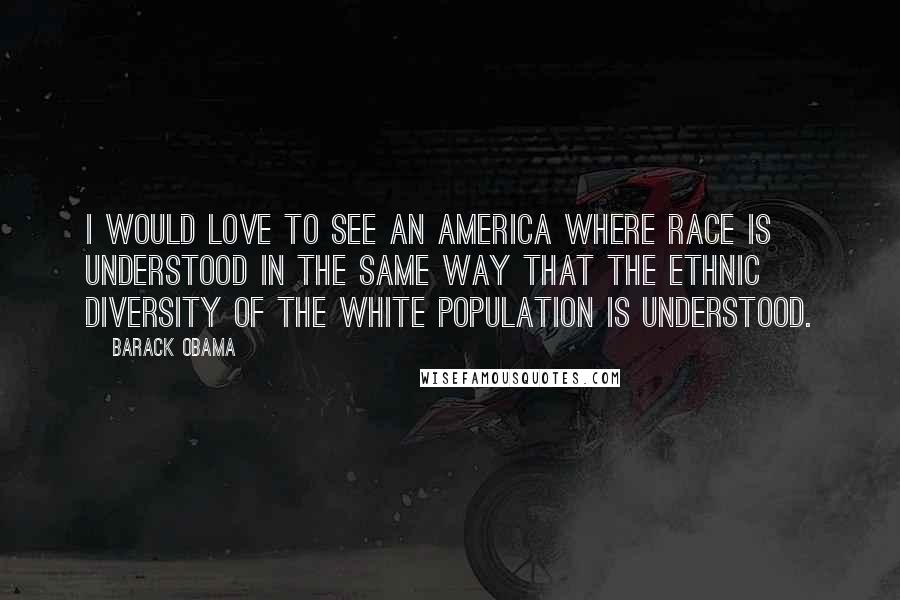 Barack Obama Quotes: I would love to see an America where race is understood in the same way that the ethnic diversity of the white population is understood.