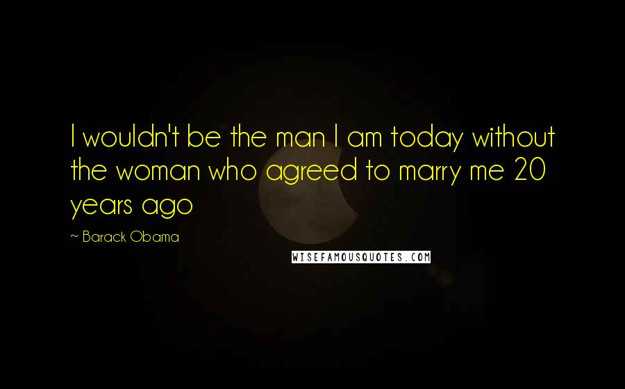 Barack Obama Quotes: I wouldn't be the man I am today without the woman who agreed to marry me 20 years ago