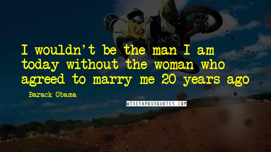 Barack Obama Quotes: I wouldn't be the man I am today without the woman who agreed to marry me 20 years ago