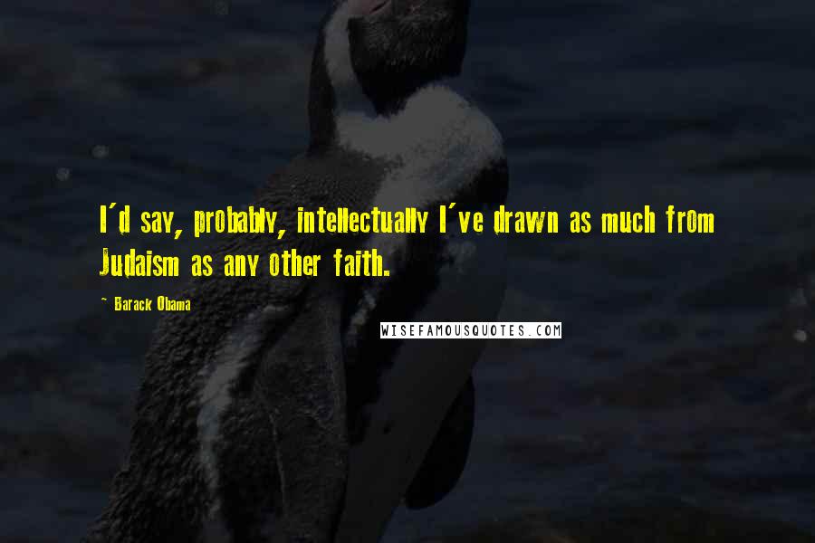 Barack Obama Quotes: I'd say, probably, intellectually I've drawn as much from Judaism as any other faith.