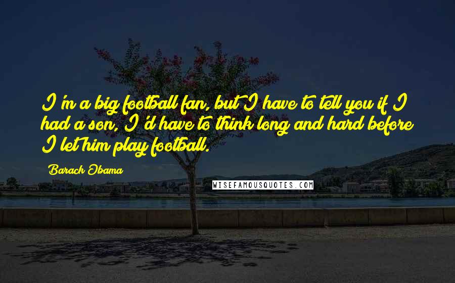 Barack Obama Quotes: I'm a big football fan, but I have to tell you if I had a son, I'd have to think long and hard before I let him play football.