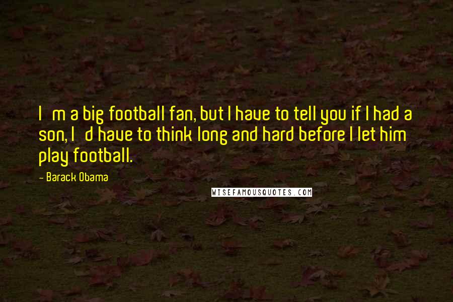 Barack Obama Quotes: I'm a big football fan, but I have to tell you if I had a son, I'd have to think long and hard before I let him play football.