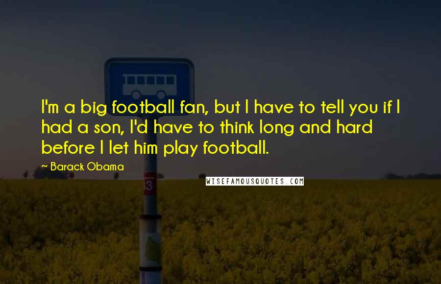 Barack Obama Quotes: I'm a big football fan, but I have to tell you if I had a son, I'd have to think long and hard before I let him play football.