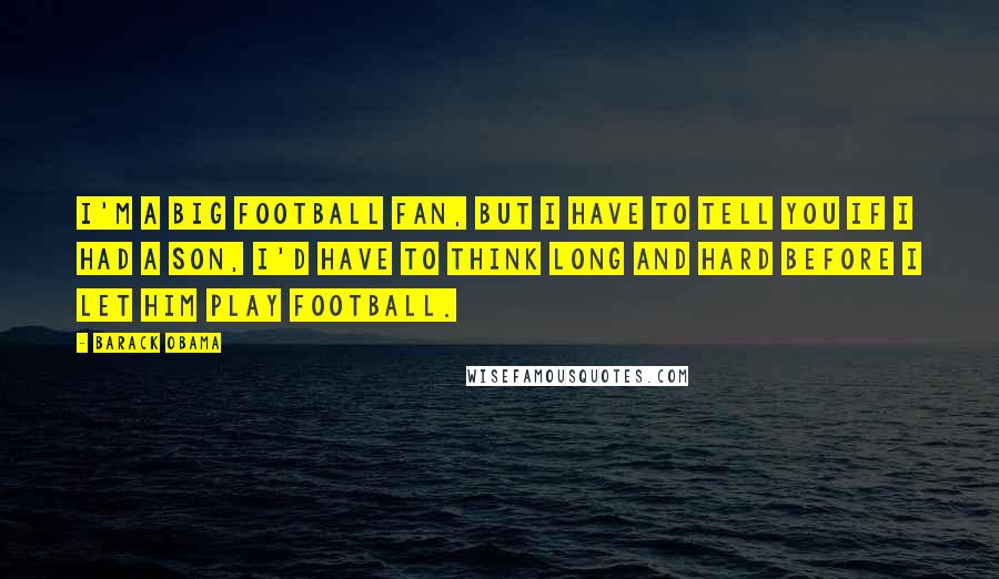 Barack Obama Quotes: I'm a big football fan, but I have to tell you if I had a son, I'd have to think long and hard before I let him play football.