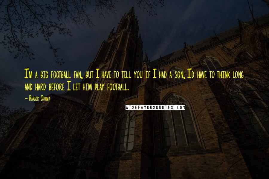 Barack Obama Quotes: I'm a big football fan, but I have to tell you if I had a son, I'd have to think long and hard before I let him play football.