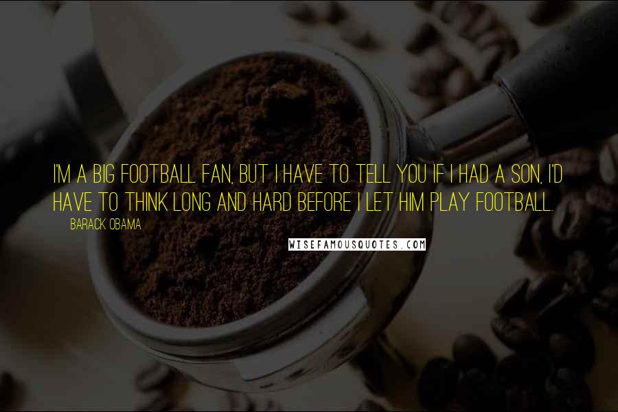 Barack Obama Quotes: I'm a big football fan, but I have to tell you if I had a son, I'd have to think long and hard before I let him play football.