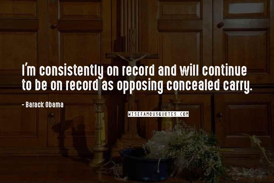 Barack Obama Quotes: I'm consistently on record and will continue to be on record as opposing concealed carry.