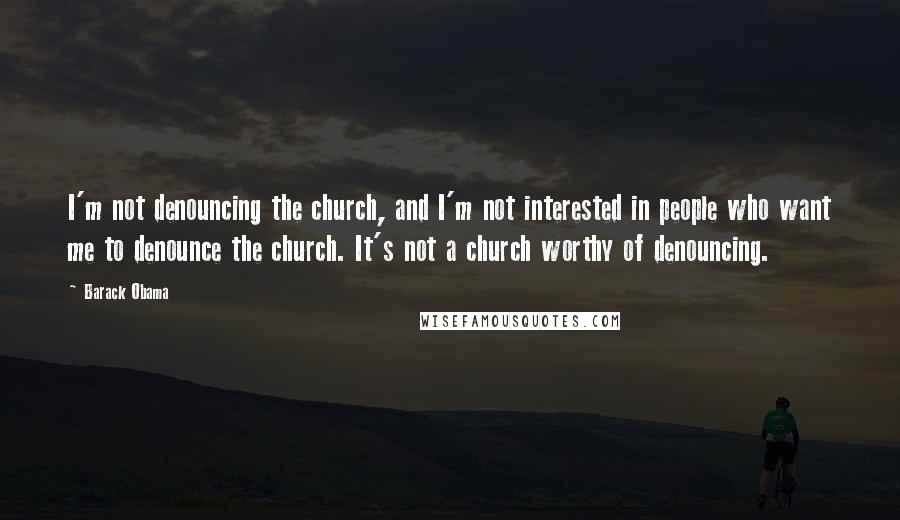 Barack Obama Quotes: I'm not denouncing the church, and I'm not interested in people who want me to denounce the church. It's not a church worthy of denouncing.
