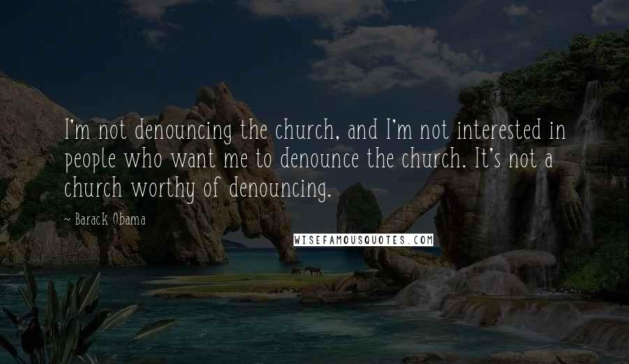 Barack Obama Quotes: I'm not denouncing the church, and I'm not interested in people who want me to denounce the church. It's not a church worthy of denouncing.