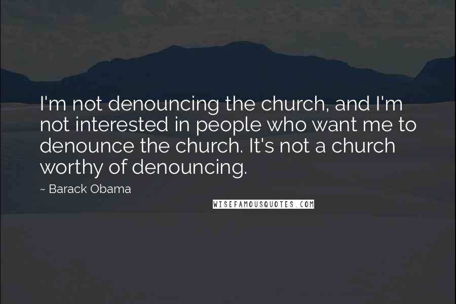 Barack Obama Quotes: I'm not denouncing the church, and I'm not interested in people who want me to denounce the church. It's not a church worthy of denouncing.