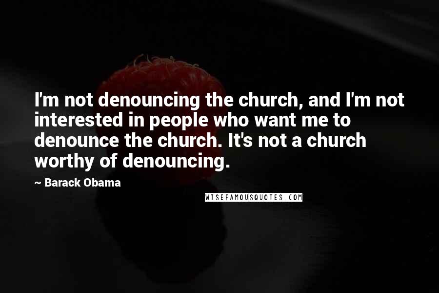 Barack Obama Quotes: I'm not denouncing the church, and I'm not interested in people who want me to denounce the church. It's not a church worthy of denouncing.