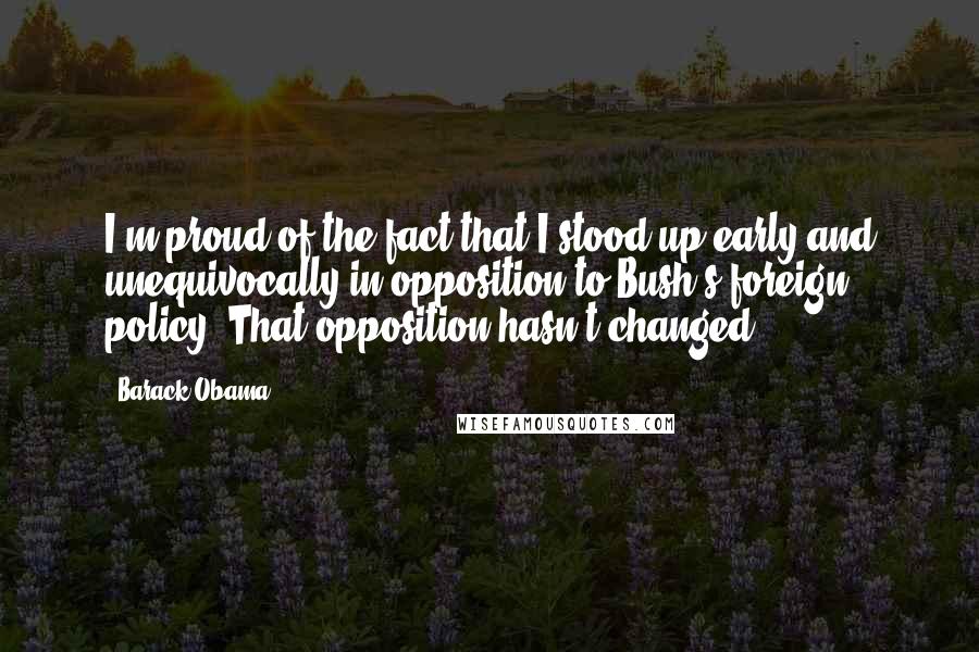 Barack Obama Quotes: I'm proud of the fact that I stood up early and unequivocally in opposition to Bush's foreign policy. That opposition hasn't changed.