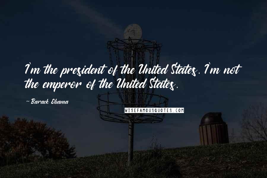 Barack Obama Quotes: I'm the president of the United States. I'm not the emperor of the United States.