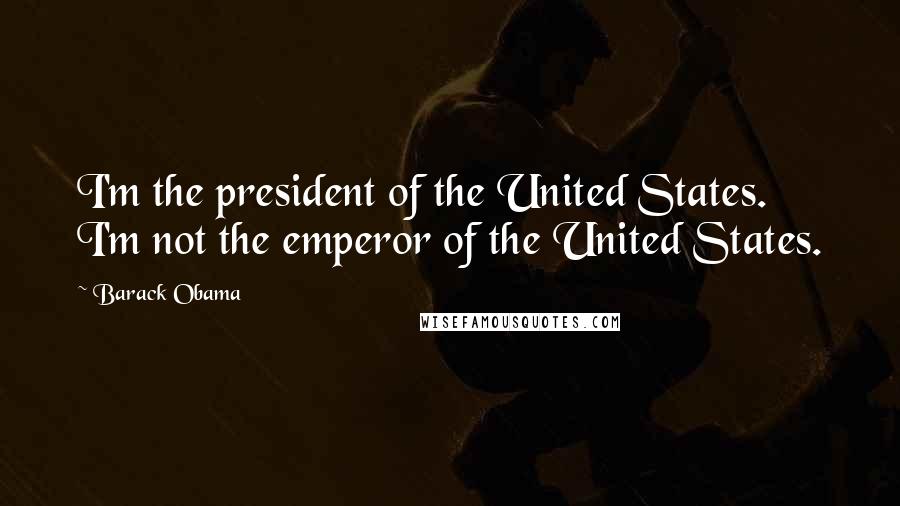 Barack Obama Quotes: I'm the president of the United States. I'm not the emperor of the United States.