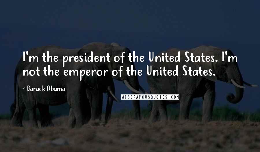 Barack Obama Quotes: I'm the president of the United States. I'm not the emperor of the United States.
