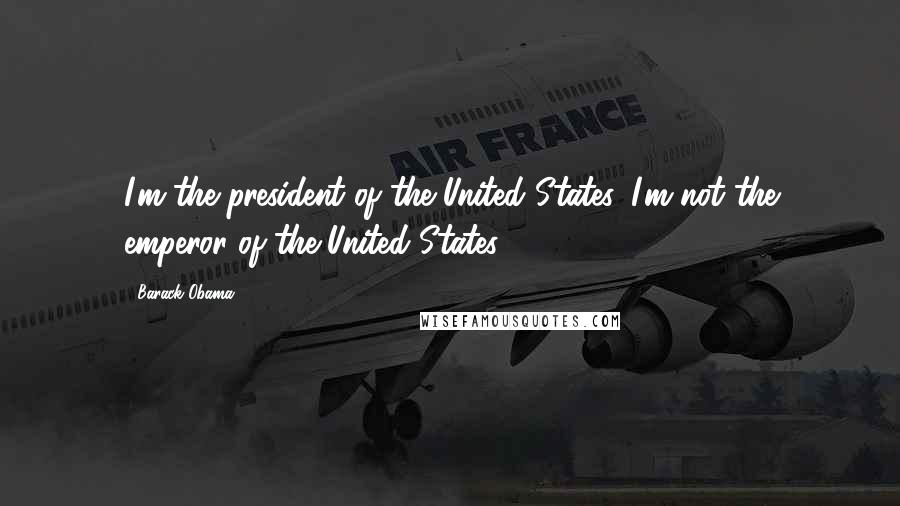 Barack Obama Quotes: I'm the president of the United States. I'm not the emperor of the United States.