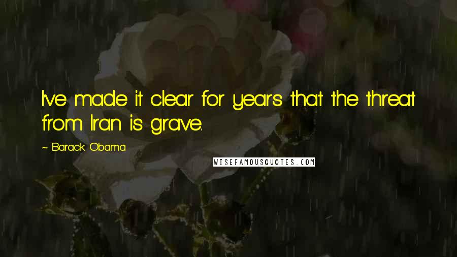 Barack Obama Quotes: I've made it clear for years that the threat from Iran is grave.