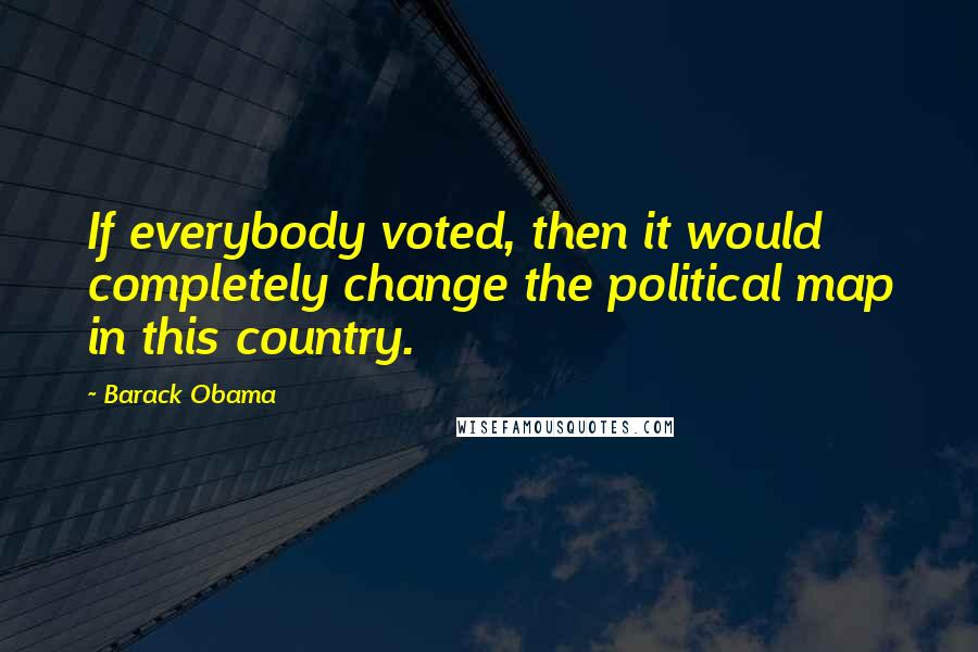 Barack Obama Quotes: If everybody voted, then it would completely change the political map in this country.