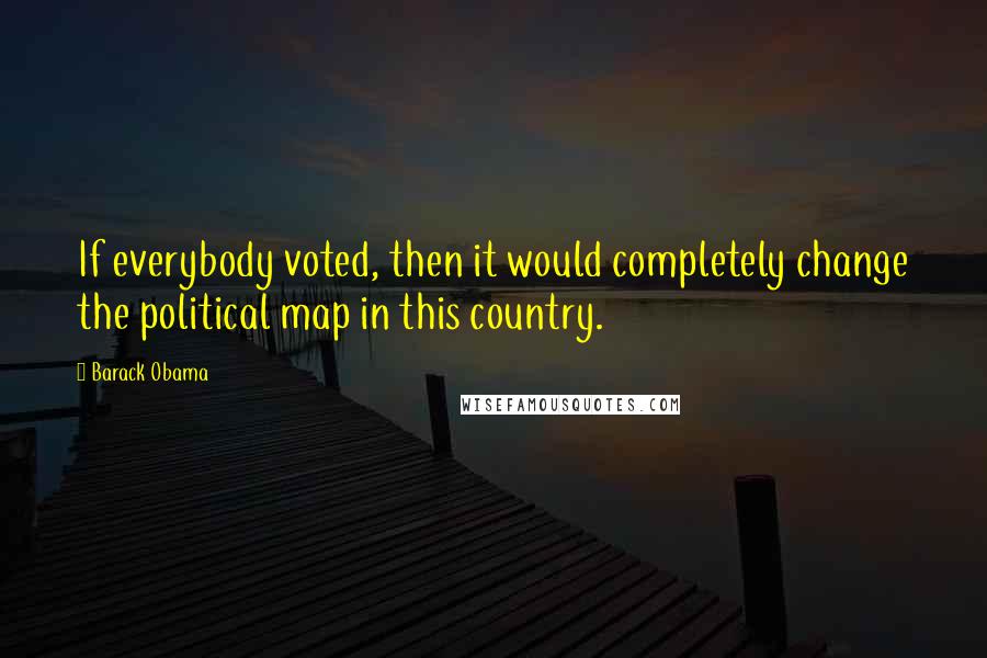 Barack Obama Quotes: If everybody voted, then it would completely change the political map in this country.