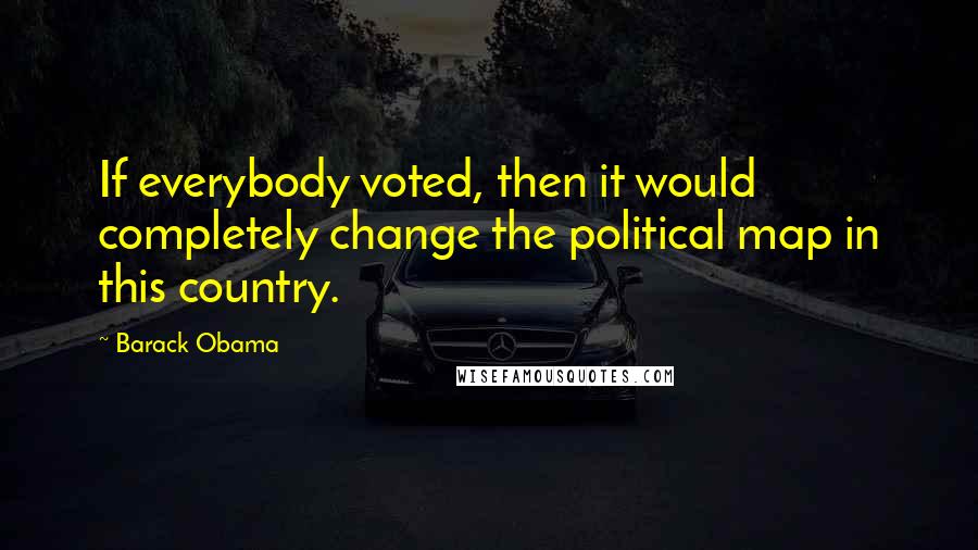 Barack Obama Quotes: If everybody voted, then it would completely change the political map in this country.