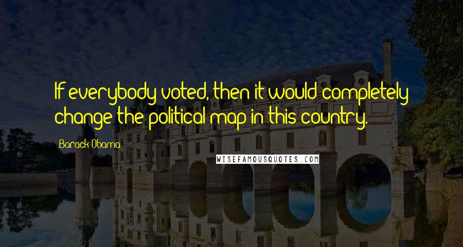 Barack Obama Quotes: If everybody voted, then it would completely change the political map in this country.