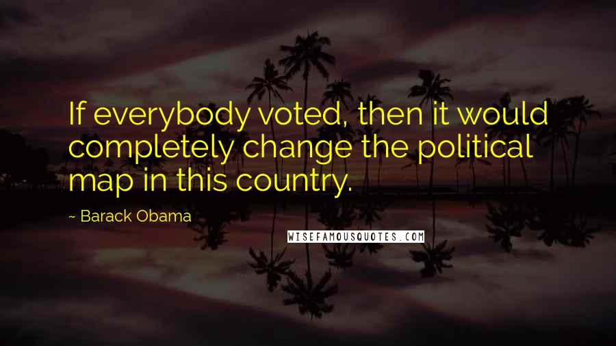 Barack Obama Quotes: If everybody voted, then it would completely change the political map in this country.