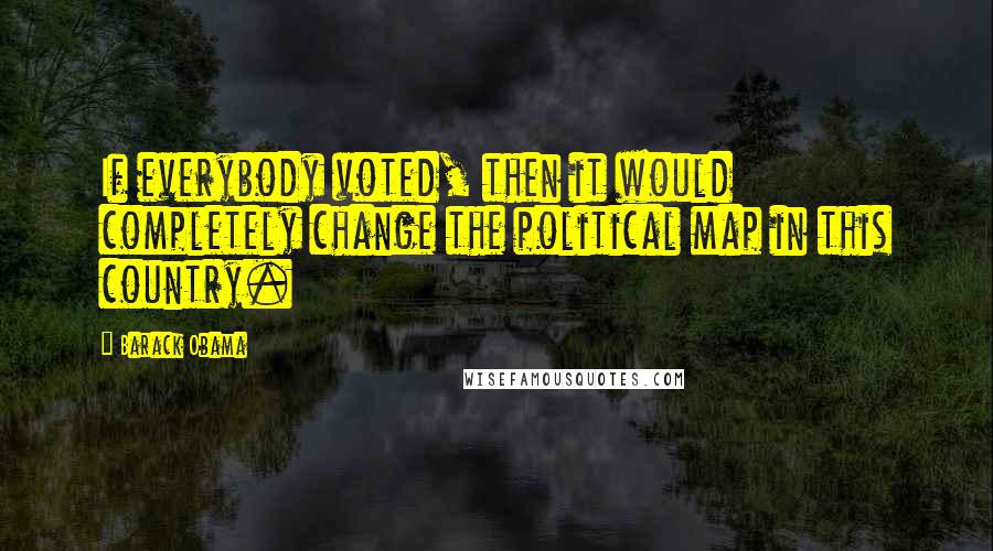 Barack Obama Quotes: If everybody voted, then it would completely change the political map in this country.