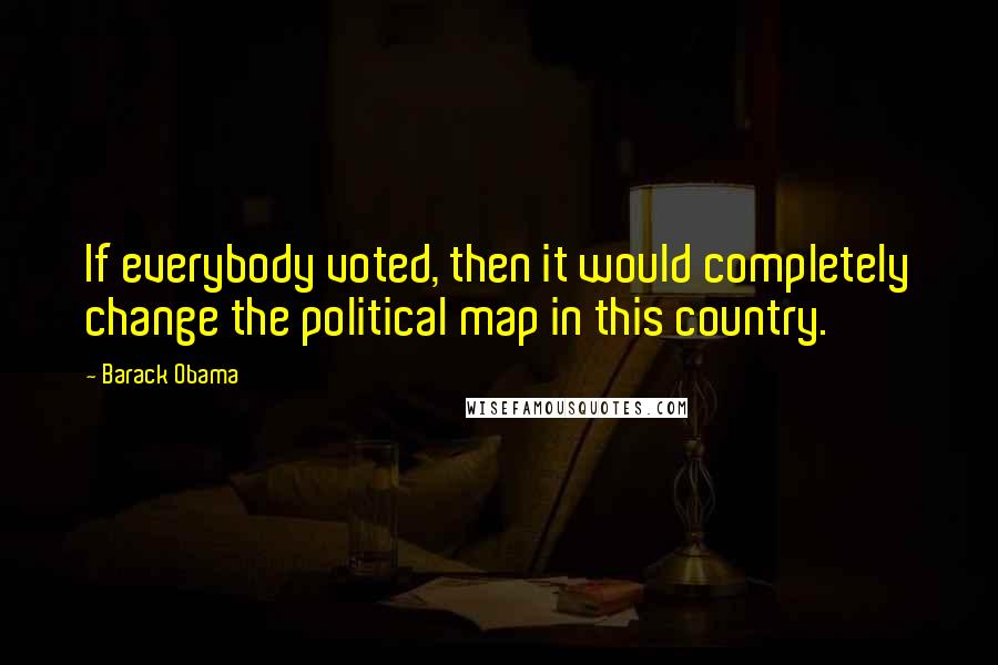 Barack Obama Quotes: If everybody voted, then it would completely change the political map in this country.