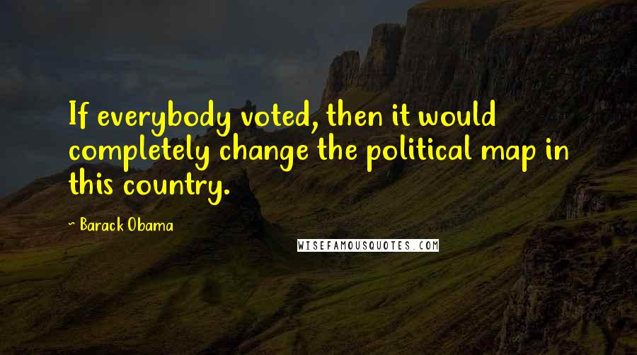 Barack Obama Quotes: If everybody voted, then it would completely change the political map in this country.