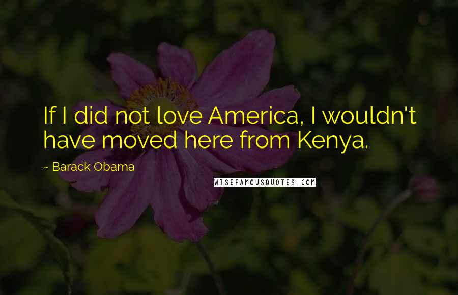 Barack Obama Quotes: If I did not love America, I wouldn't have moved here from Kenya.