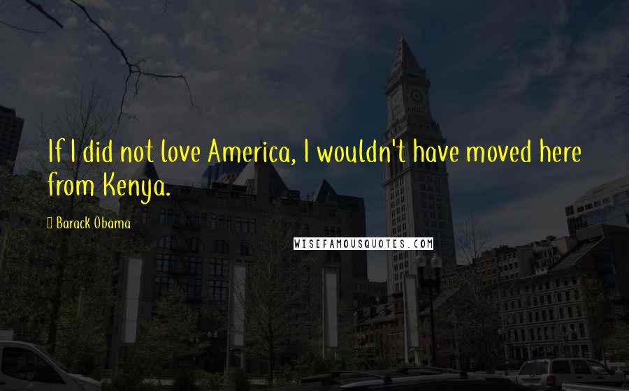 Barack Obama Quotes: If I did not love America, I wouldn't have moved here from Kenya.