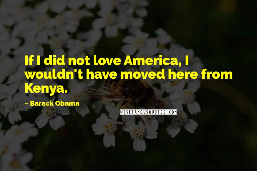 Barack Obama Quotes: If I did not love America, I wouldn't have moved here from Kenya.