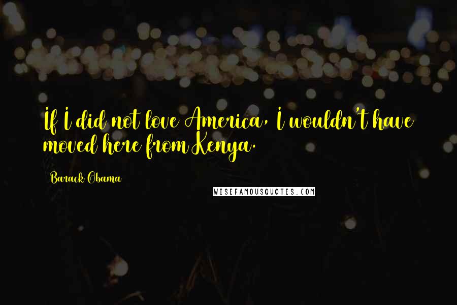 Barack Obama Quotes: If I did not love America, I wouldn't have moved here from Kenya.