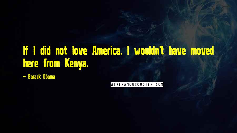 Barack Obama Quotes: If I did not love America, I wouldn't have moved here from Kenya.