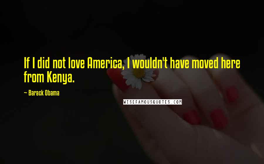 Barack Obama Quotes: If I did not love America, I wouldn't have moved here from Kenya.