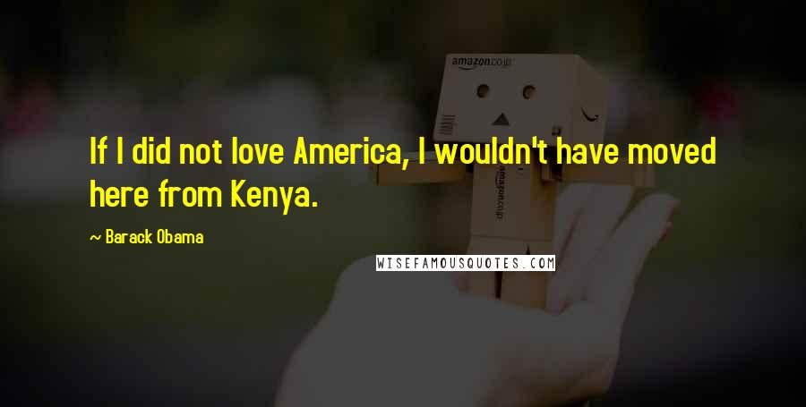 Barack Obama Quotes: If I did not love America, I wouldn't have moved here from Kenya.