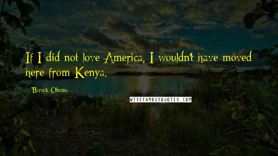 Barack Obama Quotes: If I did not love America, I wouldn't have moved here from Kenya.